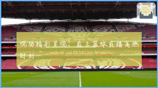 现场精彩呈现！直击篮球直播高燃时刻