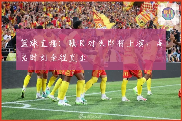 篮球直播：瞩目对决即将上演，高光时刻全程直击