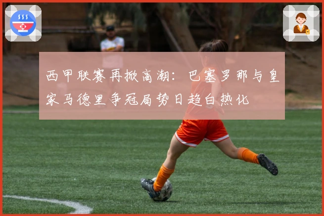 西甲联赛再掀高潮：巴塞罗那与皇家马德里争冠局势日趋白热化
