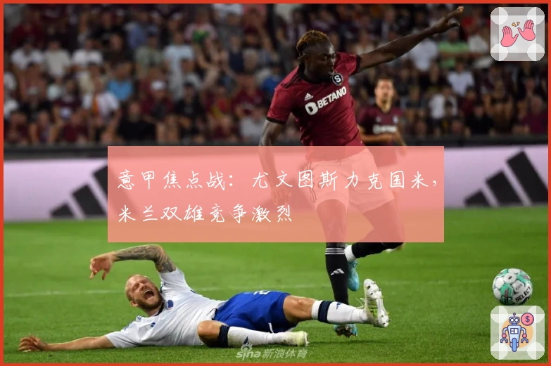 意甲焦点战：尤文图斯力克国米，米兰双雄竞争激烈