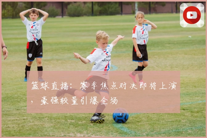 篮球直播：赛季焦点对决即将上演，豪强较量引爆全场