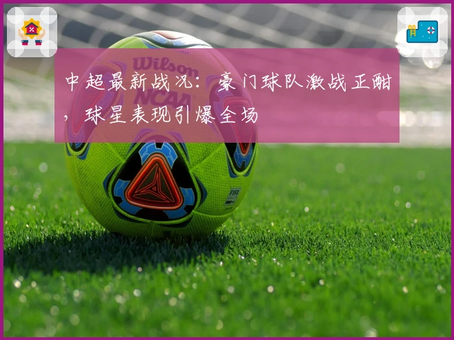 中超最新战况：豪门球队激战正酣，球星表现引爆全场