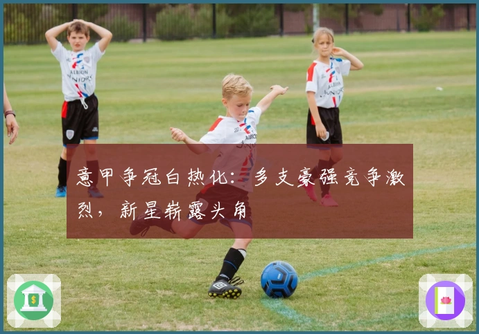 意甲争冠白热化：多支豪强竞争激烈，新星崭露头角