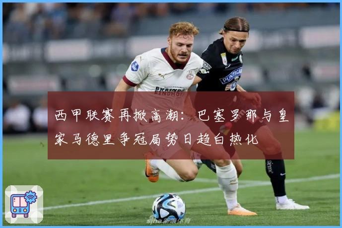 西甲联赛再掀高潮：巴塞罗那与皇家马德里争冠局势日趋白热化