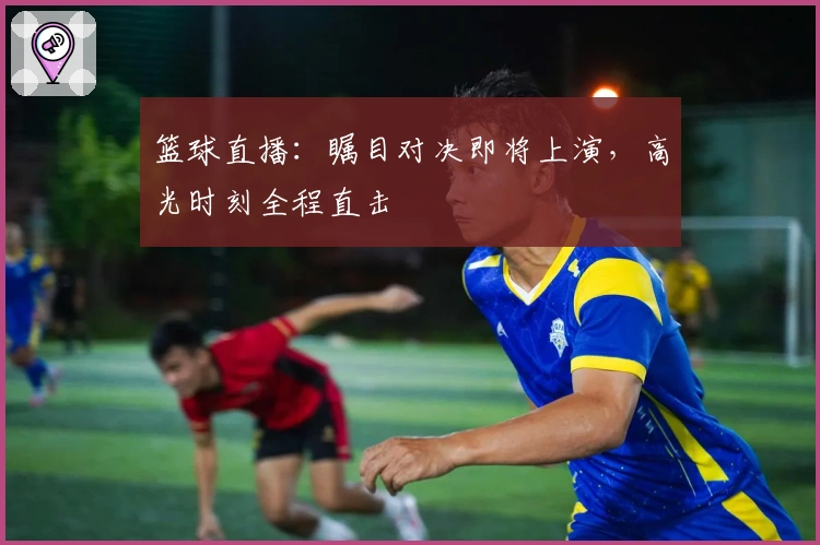 篮球直播：瞩目对决即将上演，高光时刻全程直击
